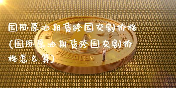国际原油期货跨国交割价格(国际原油期货跨国交割价格怎么算)_https://www.gzmhy.com_基金理财_第1张