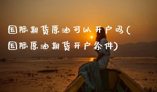 国际期货原油可以开户吗(国际原油期货开户条件)_https://www.gzmhy.com_保险理财_第1张