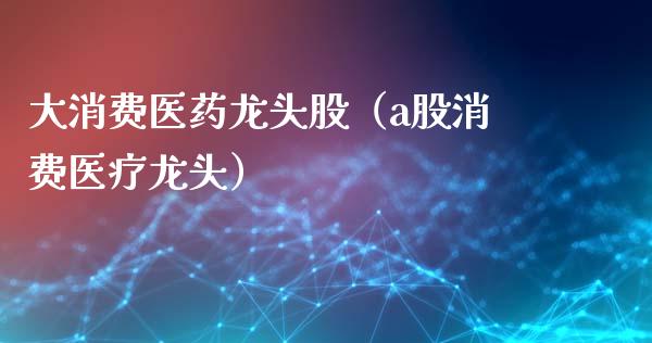 大消费医药龙头股（a股消费医疗龙头）_https://www.gzmhy.com_理财品种_第1张