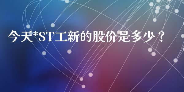 今天*ST工新的股价是多少？_https://www.gzmhy.com_股票理财_第1张