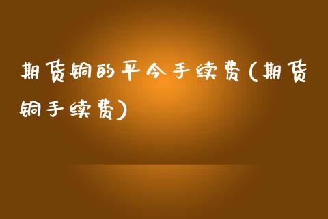 期货铜的平今手续费(期货铜手续费)_https://www.gzmhy.com_期货理财_第1张