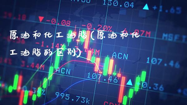 原油和化工油脂(原油和化工油脂的区别)_https://www.gzmhy.com_期货理财_第1张