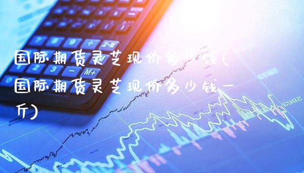 国际期货灵芝现价多少钱(国际期货灵芝现价多少钱一斤)_理财品种_第1张_格子财经网 国际期货灵芝现价多少钱(国际期货灵芝现价多少钱一斤)_https://www.gzmhy.com_理财品种_第1张