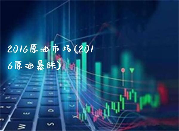 2016原油市场(2016原油暴跌)_https://www.gzmhy.com_保险理财_第1张