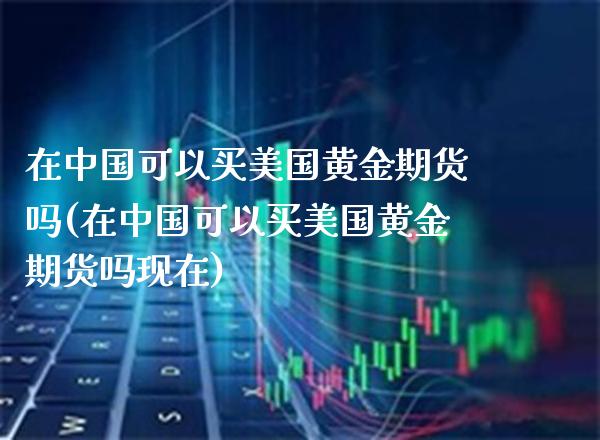 在中国可以买美国黄金期货吗(在中国可以买美国黄金期货吗现在)_交易百科_第1张_格子财经网 在中国可以买美国黄金期货吗(在中国可以买美国黄金期货吗现在)_https://www.gzmhy.com_交易百科_第1张