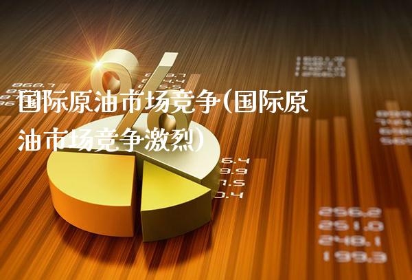 国际原油市场竞争(国际原油市场竞争激烈)_https://www.gzmhy.com_股票理财_第1张