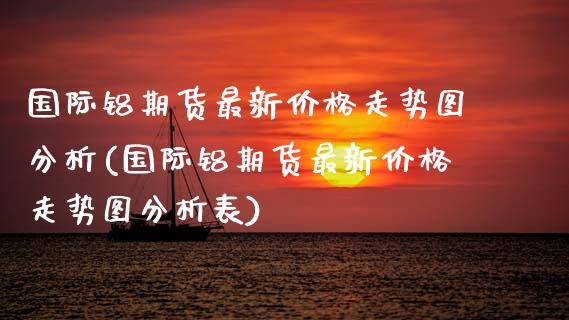 国际铝期货最新价格走势图分析(国际铝期货最新价格走势图分析表)_https://www.gzmhy.com_保险理财_第1张