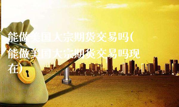 能做美国大宗期货交易吗(能做美国大宗期货交易吗现在)_https://www.gzmhy.com_保险理财_第1张