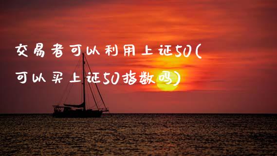 交易者可以利用上证50(可以买上证50指数吗)_https://www.gzmhy.com_财经资讯_第1张