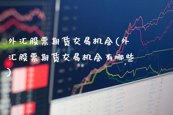 外汇股票期货交易机会(外汇股票期货交易机会有哪些)_https://www.gzmhy.com_基金理财_第1张