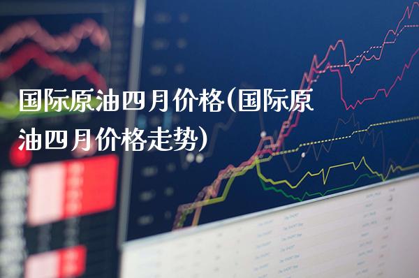 国际原油四月价格(国际原油四月价格走势)_https://www.gzmhy.com_基金理财_第1张