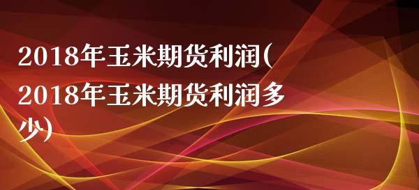 2018年玉米期货利润(2018年玉米期货利润多少)_https://www.gzmhy.com_理财产品_第1张