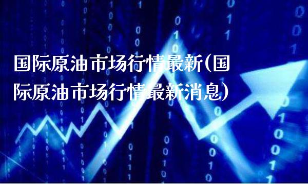 国际原油市场行情最新(国际原油市场行情最新消息)_https://www.gzmhy.com_期货理财_第1张
