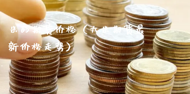 米的期货价格（大米期货最新价格走势）_https://www.gzmhy.com_期货理财_第1张