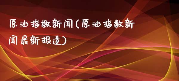 原油指数新闻(原油指数新闻最新报道)_https://www.gzmhy.com_保险理财_第1张