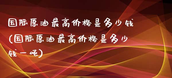 国际原油最高价格是多少钱(国际原油最高价格是多少钱一吨)_https://www.gzmhy.com_交易百科_第1张