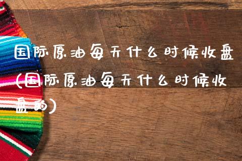 国际原油每天什么时候收盘(国际原油每天什么时候收盘的)_https://www.gzmhy.com_理财产品_第1张