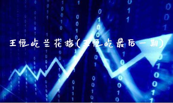 王恒屹兰花指(王恒屹最后一期)_https://www.gzmhy.com_股票理财_第1张