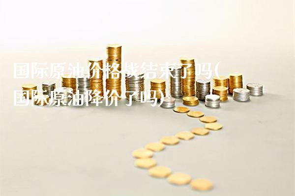国际原油价格战结束了吗(国际原油降价了吗)_https://www.gzmhy.com_理财产品_第1张