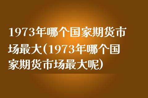 1973年哪个国家期货市场最大(1973年哪个国家期货市场最大呢)_https://www.gzmhy.com_期货理财_第1张