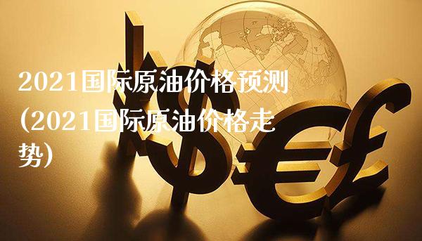 2021国际原油价格预测(2021国际原油价格走势)_https://www.gzmhy.com_理财品种_第1张