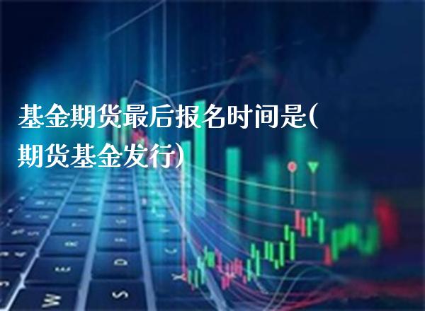 基金期货最后报名时间是(期货基金发行)_https://www.gzmhy.com_保险理财_第1张