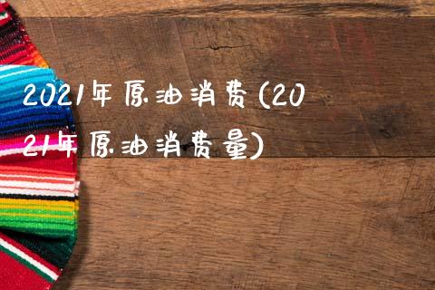 2021年原油消费(2021年原油消费量)_https://www.gzmhy.com_交易百科_第1张