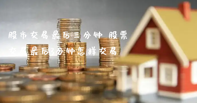 股市交易最后三分钟 股票交易最后3分钟怎样交易_https://www.gzmhy.com_财经资讯_第1张
