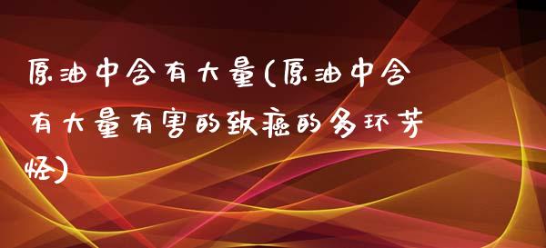 原油中含有大量(原油中含有大量有害的致癌的多环芳烃)_https://www.gzmhy.com_理财品种_第1张