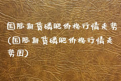 国际期货磷肥价格行情走势(国际期货磷肥价格行情走势图)_交易百科_第1张_格子财经网 国际期货磷肥价格行情走势(国际期货磷肥价格行情走势图)_https://www.gzmhy.com_交易百科_第1张