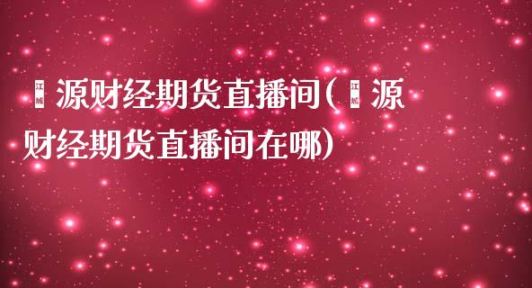 鑫源财经期货直播间(鑫源财经期货直播间在哪)_https://www.gzmhy.com_股票理财_第1张