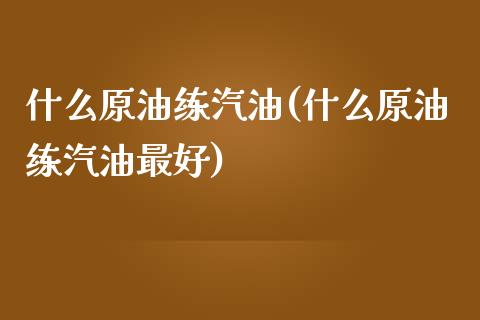 什么原油练汽油(什么原油练汽油最好)_https://www.gzmhy.com_财经资讯_第1张